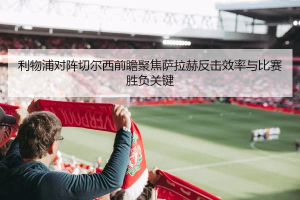 利物浦对阵切尔西前瞻聚焦萨拉赫反击效率与比赛胜负关键