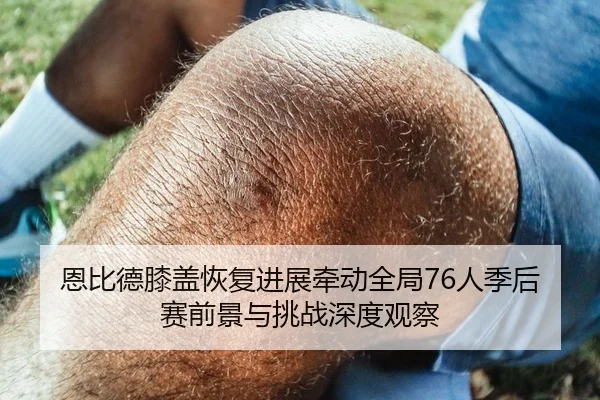 恩比德膝盖恢复进展牵动全局76人季后赛前景与挑战深度观察