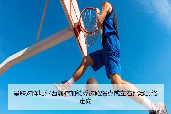 曼联对阵切尔西前瞻加纳乔边路爆点或左右比赛最终走向